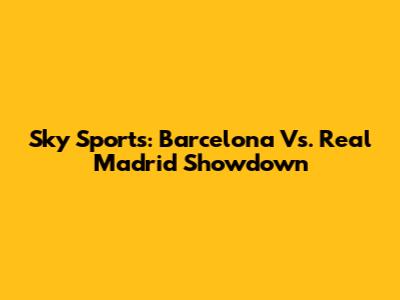 Sky Sports: Barcelona Vs. Real Madrid Showdown
