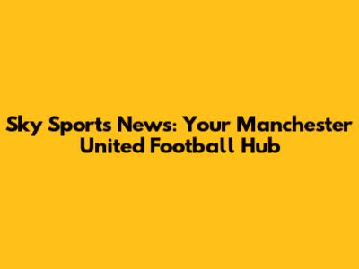 Sky Sports News: Your Manchester United Football Hub