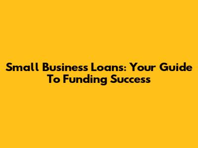 Small Business Loans: Your Guide To Funding Success