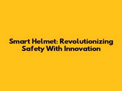 Smart Helmet: Revolutionizing Safety With Innovation