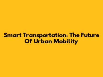 Smart Transportation: The Future Of Urban Mobility