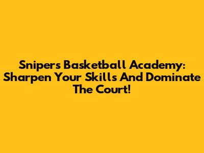 Snipers Basketball Academy: Sharpen Your Skills And Dominate The Court!