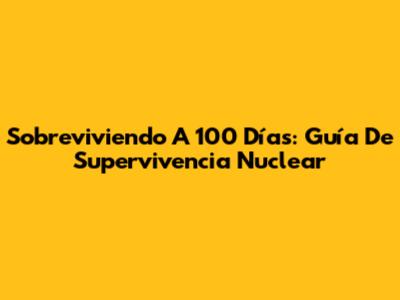 Sobreviviendo A 100 Días: Guía De Supervivencia Nuclear
