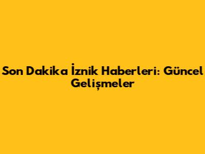 Son Dakika İznik Haberleri: Güncel Gelişmeler