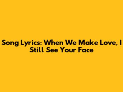 Song Lyrics: When We Make Love, I Still See Your Face