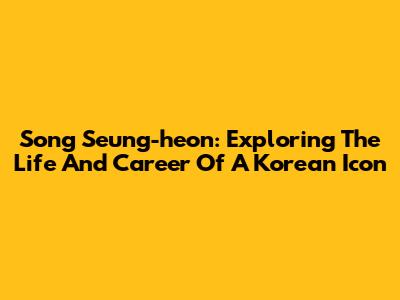 Song Seung-heon: Exploring The Life And Career Of A Korean Icon