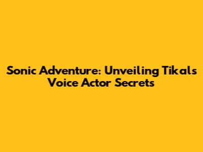 Sonic Adventure: Unveiling Tikal's Voice Actor Secrets