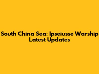 South China Sea: Ipseiusse Warship Latest Updates