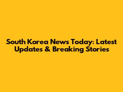 South Korea News Today: Latest Updates & Breaking Stories