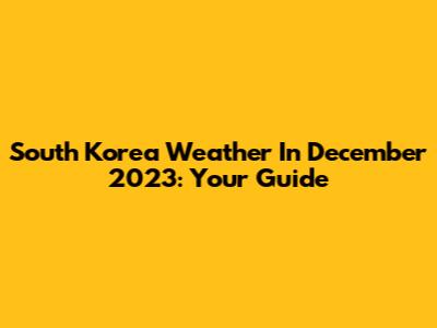 South Korea Weather In December 2023: Your Guide