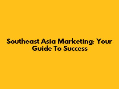 Southeast Asia Marketing: Your Guide To Success