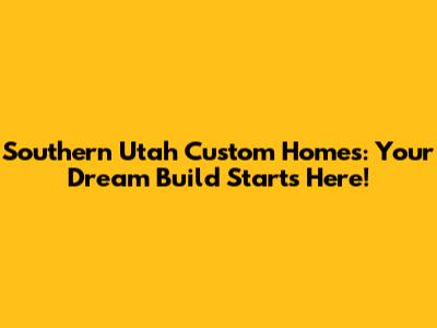 Southern Utah Custom Homes: Your Dream Build Starts Here!