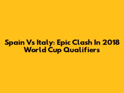 Spain Vs Italy: Epic Clash In 2018 World Cup Qualifiers