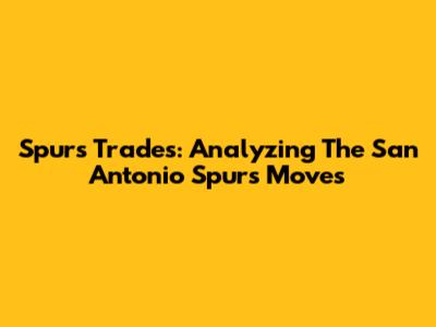 Spurs Trades: Analyzing The San Antonio Spurs' Moves