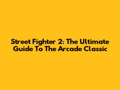 Street Fighter 2: The Ultimate Guide To The Arcade Classic