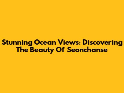 Stunning Ocean Views: Discovering The Beauty Of Seonchanse