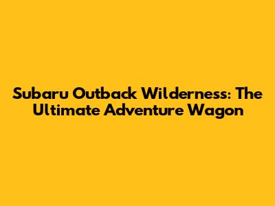 Subaru Outback Wilderness: The Ultimate Adventure Wagon