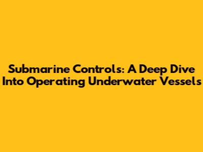 Submarine Controls: A Deep Dive Into Operating Underwater Vessels