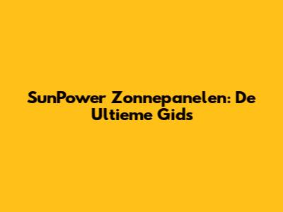 SunPower Zonnepanelen: De Ultieme Gids