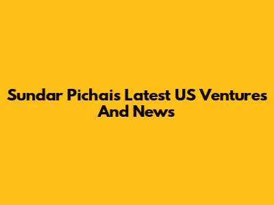 Sundar Pichai's Latest US Ventures And News