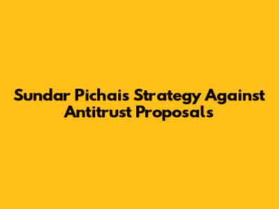 Sundar Pichai's Strategy Against Antitrust Proposals