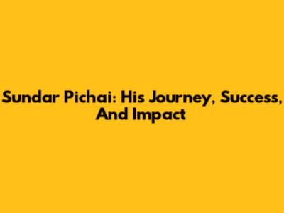 Sundar Pichai: His Journey, Success, And Impact