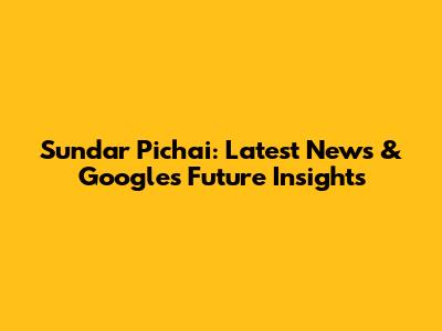Sundar Pichai: Latest News & Google's Future Insights
