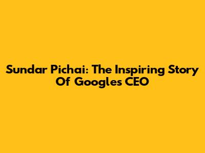 Sundar Pichai: The Inspiring Story Of Google's CEO