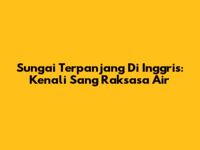 Sungai Terpanjang Di Inggris: Kenali Sang Raksasa Air