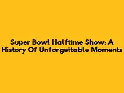 Super Bowl Halftime Show: A History Of Unforgettable Moments