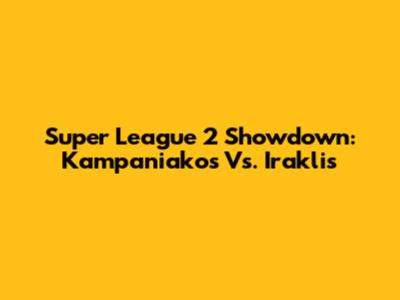 Super League 2 Showdown: Kampaniakos Vs. Iraklis