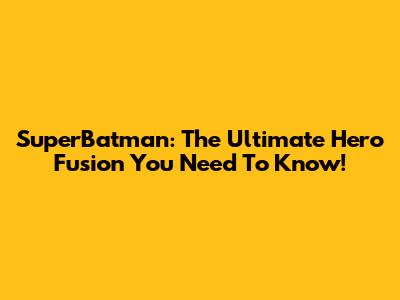 SuperBatman: The Ultimate Hero Fusion You Need To Know!