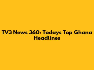 TV3 News 360: Today's Top Ghana Headlines