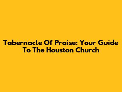 Tabernacle Of Praise: Your Guide To The Houston Church