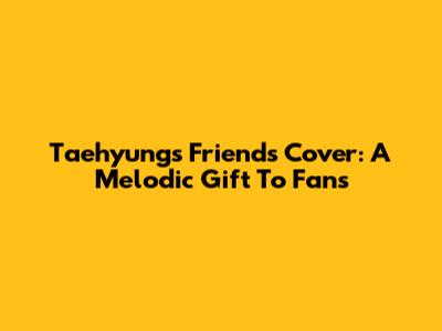 Taehyung's 'Friends' Cover: A Melodic Gift To Fans