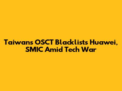 Taiwan's OSCT Blacklists Huawei, SMIC Amid Tech War