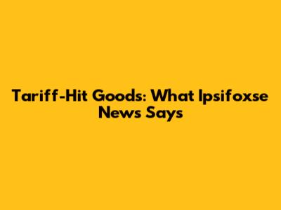 Tariff-Hit Goods: What Ipsifoxse News Says