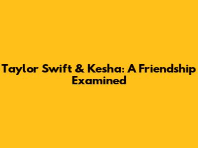 Taylor Swift & Kesha: A Friendship Examined