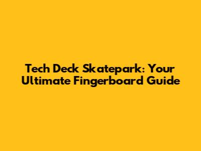 Tech Deck Skatepark: Your Ultimate Fingerboard Guide