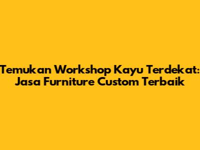 Temukan Workshop Kayu Terdekat: Jasa Furniture Custom Terbaik