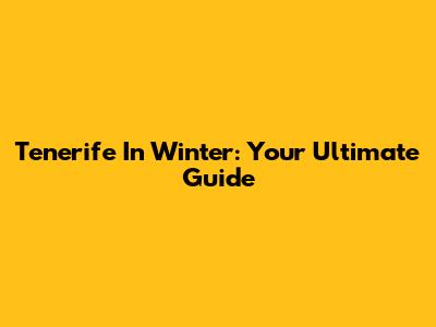 Tenerife In Winter: Your Ultimate Guide