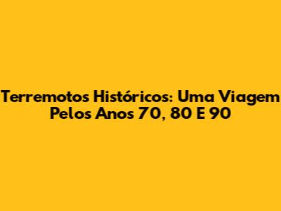 Terremotos Históricos: Uma Viagem Pelos Anos 70, 80 E 90