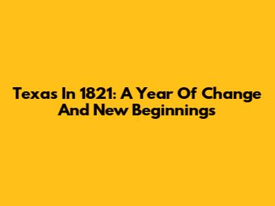 Texas In 1821: A Year Of Change And New Beginnings