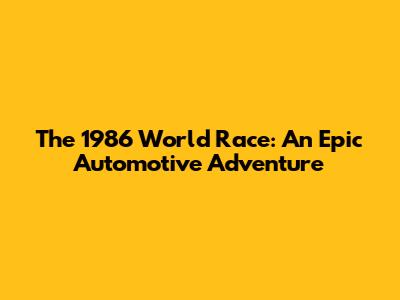 The 1986 World Race: An Epic Automotive Adventure