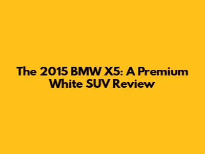 The 2015 BMW X5: A Premium White SUV Review