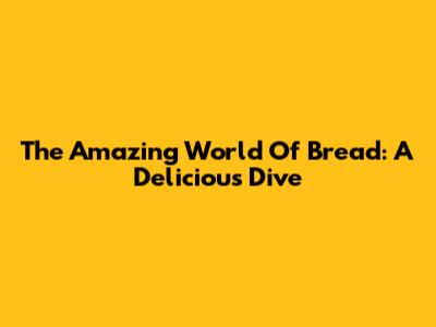 The Amazing World Of Bread: A Delicious Dive