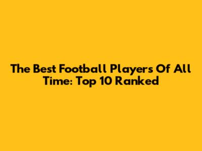 The Best Football Players Of All Time: Top 10 Ranked