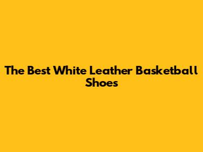 The Best White Leather Basketball Shoes