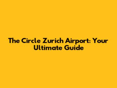 The Circle Zurich Airport: Your Ultimate Guide