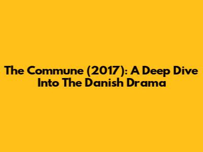 The Commune (2017): A Deep Dive Into The Danish Drama